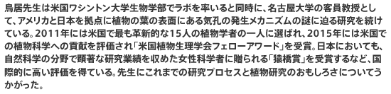 鳥居先生は米国ワシントン大学生物学部でラボを率いると同時に、名古屋大学の客員教授として、アメリカと日本を拠点に植物の葉の表面にある気孔の発生メカニズムの謎に迫る研究を続けている。2011年には米国で最も革新的な15人の植物学者の一人に選ばれ、2015年には米国での植物科学への貢献を評価され「米国植物生理学会フェローアワード」を受賞。日本においても、自然科学の分野で顕著な研究業績を収めた女性科学者に贈られる「猿橋賞」を受賞するなど、国際的に高い評価を得ている。先生にこれまでの研究プロセスと植物研究のおもしろさについてうかがった。