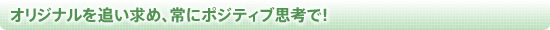 オリジナルを追い求め、常にポジティブ思考で！