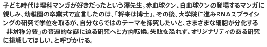 子ども時代は理科マンガが好きだったという澤先生。赤血球クン、白血球クンの登場するマンガに親しみ、幼稚園の卒業式で宣言したのは、「将来は博士」。その後、大学院に進みRNAスプライシングの研究で学位を取るが、自分ならではのテーマを探究したいと、さまざまな細胞が分化する「非対称分裂」の普遍的な謎に迫る研究へと方向転換。失敗を恐れず、オリジナリティのある研究に挑戦してほしい、と呼びかける。