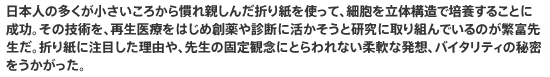 日本人の多くが小さいころから慣れ親しんだ折り紙を使って、細胞を立体構造で培養することに成功。その技術を、再生医療をはじめ創薬や診断に活かそうと研究に取り組んでいるのが繁富先生だ。折り紙に注目した理由や、先生の固定観念にとらわれない柔軟な発想、バイタリティの秘密をうかがった。