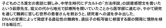 子どものころ漢文の素読に親しみ、中学生時代にデカルトの「方法序説」の読書感想文を書いたという萩原先生。祖父の代から地元で診療所を開いていたことから医学部に進むが、やがて研究を通じて難病に苦しむ世界の患者さんを救おうと、研究者への道を歩み出した。DNAの変異によって発症する遺伝性の難病を、遺伝子の転写後に修復する薬の開発に情熱を傾ける毎日だ。