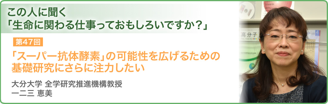 第47回 「スーパー抗体酵素」の可能性を広げるための基礎研究にさらに注力したい 大分大学 全学研究推進機構教授 一二三 恵美