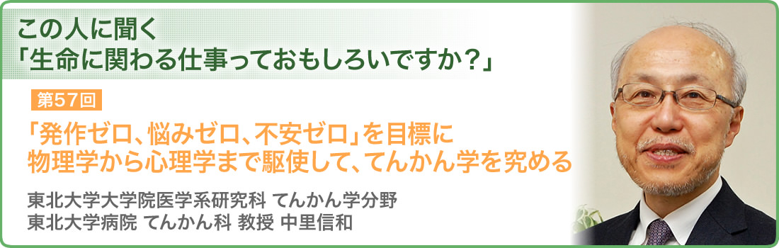 第57回 「発作ゼロ、悩みゼロ、不安ゼロ」を目標に物理学から心理学まで駆使して、てんかん学を究める 東北大学大学院医学系研究科 てんかん学分野 東北大学病院 てんかん科 教授 中里信和