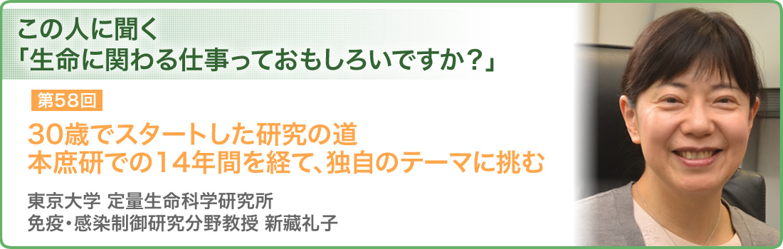 第58回 30歳でスタートした研究の道 本庶研での14年間を経て、独自のテーマに挑む 東京大学　定量生命科学研究所 免疫・感染制御研究分野教授　新藏礼子