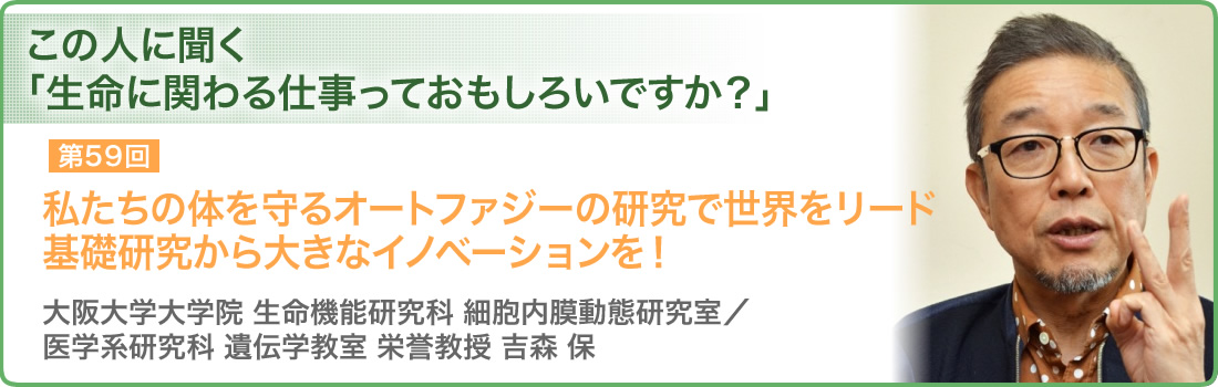 第59回 私たちの体を守るオートファジーの研究で世界をリード 基礎研究から大きなイノベーションを！ 大阪大学大学院 生命機能研究科 細胞内膜動態研究室／医学系研究科 遺伝学教室 栄誉教授 吉森 保