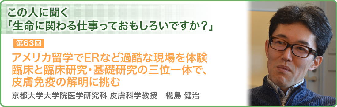 第63回 アメリカ留学でERなど過酷な現場を体験 臨床と臨床研究・基礎研究の三位一体で、皮膚免疫の解明に挑む 京都大学大学院医学研究科 皮膚科学教授　椛島 健治