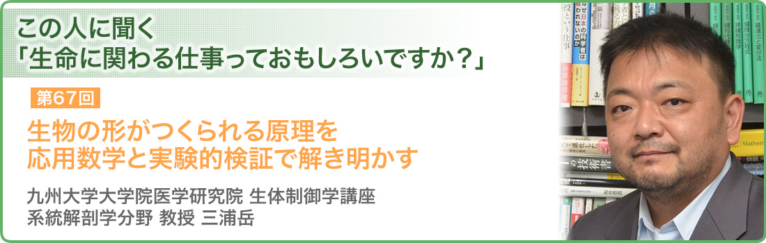 生物の形がつくられる原理を応用数学と実験的検証で解き明かす 九州大学大学院医学研究院 生体制御学講座 系統解剖学分野 教授 三浦岳