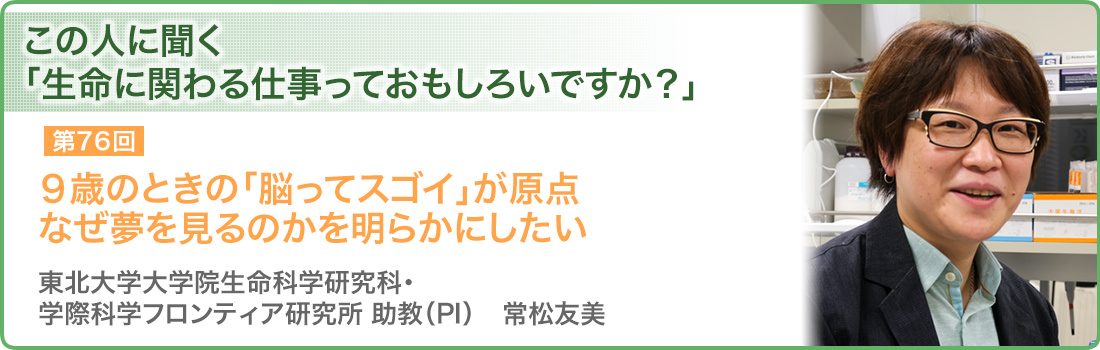 ９歳のときの「脳ってスゴイ」が原点 なぜ夢を見るのかを明らかにしたい 東北大学大学院生命科学研究科・学際科学フロンティア研究所　助教（PI）　常松友美