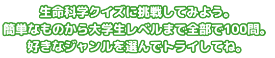 生命科学クイズに挑戦してみよう。簡単なものから大学生レベルまで全部で100問。好きなジャンルを選んでトライしてね。