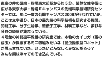 東京の井の頭線・駒場東大前駅から約５分、閑静な住宅街に広がる東京大学・駒場IIキャンパスの先端科学技術研究センターでは、年に一度の公開キャンパス2009が行われていた。ここは文字通り、日本の最先端の科学技術を研究する機関。知能工学、分子生物学、遺伝子工学、材料工学など、多彩な分野の頭脳が集まっている。
４号館の神﨑亮平教授の研究室では、本物のカイコガ（蚕の成虫）が操縦するミニ四駆みたいな「昆虫操縦型ロボット」が展示されていた。いったいどんなしくみなんだろう？　みんな興味津々でのぞき込んでいる。