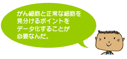 がん細胞と正常な細胞を見分けるポイントをデータ化することが必要なんだ。