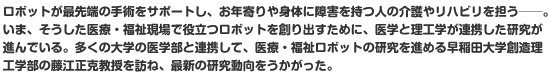 ロボットが最先端の手術をサポートし、お年寄りや身体に障害を持つ人の介護やリハビリを担う──。いま、そうした医療・福祉現場で役立つロボットを創り出すために、医学と理工学が連携した研究が進んでいる。多くの大学の医学部と連携して、医療・福祉ロボットの研究を進める早稲田大学創造理工学部の藤江正克教授を訪ね、最新の研究動向をうかがった。