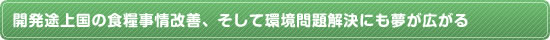 開発途上国の食糧事情改善、そして環境問題解決にも夢が広がる