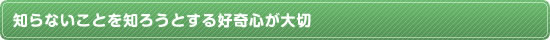 知らないことを知ろうとする好奇心が大切