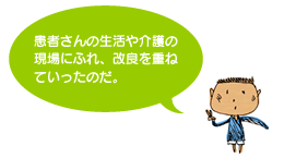 患者さんの生活や介護の現場にふれ、改良を重ねていったのだ。