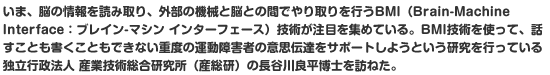 いま、脳の情報を読み取り、外部の機械と脳との間でやり取りを行うBMI（Brain-Machine Interface：ブレイン-マシン インターフェース）技術が注目を集めている。BMI技術を使って、話すことも書くこともできない重度の運動障害者の意思伝達をサポートしようという研究を行っている独立行政法人 産業技術総合研究所（産総研）の長谷川良平博士を訪ねた。