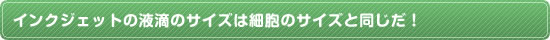 インクジェットの液滴のサイズは細胞のサイズと同じだ！