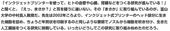 「インクジェットプリンターを使って、ヒトの血管や心臓、腎臓などをつくる研究が進んでいる！」と聞くと、「えっ、まさか？」と耳を疑うに違いない。その「まさか」に取り組んでいるのが、富山大学の中村真人教授だ。先生は2002年ごろより、インクジェット式プリンターのヘッド部分に生きた細胞を詰め、ちょうど年賀状を印刷するのと同じような要領でノズルから細胞を吹き付け、生きた人工臓器をつくる研究に挑戦している。いったいどうしてこの研究に取り組み始めたのだろう。