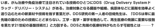 いま、がん治療や免疫治療で注目されている技術のひとつにDDS（Drug Delivery Systemドラッグ・デリバリー・システム）がある。治療対象となる臓器や組織、病原体などに薬剤を効率よく送り込むための新素材や技術を指す言葉だが、DDS研究の第一人者の田畑先生は、「DDSは単に最先端の薬のための技術にとどまらない。工学・医学・薬学を融合して、再生医療の発展に重要な役割を果たす21世紀の基盤技術だ」と力説する。DDSと先端の医療材料がもたらす可能性とは───？