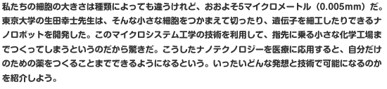 私たちの細胞の大きさは種類によっても違うけれど、おおよそ5マイクロメートル（0.005ｍｍ）だ。東京大学の生田幸士先生は、そんな小さな細胞をつかまえて切ったり、遺伝子を細工したりできるナノロボットを開発した。このマイクロシステム工学の技術を利用して、指先に乗る小さな化学工場までつくってしまうというのだから驚きだ。こうしたナノテクノロジーを医療に応用すると、自分だけのための薬をつくることまでできるようになるという。いったいどんな発想と技術で可能になるのかを紹介しよう。