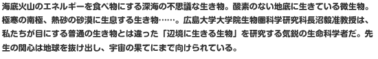 海底火山のエネルギーを食べ物にする深海の不思議な生き物。酸素のない地底に生きている微生物。極寒の南極、熱砂の砂漠に生息する生き物……。広島大学大学院生物圏科学研究科長沼毅准教授は、私たちが目にする普通の生き物とは違った「辺境に生きる生物」を研究する気鋭の生命科学者だ。先生の関心は地球を抜け出し、宇宙の果てにまで向けられている。