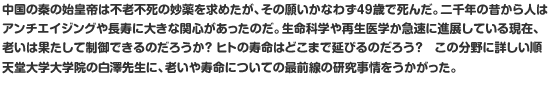 中国の秦の始皇帝は不老不死の妙薬を求めたが、その願いかなわず49歳で死んだ。二千年の昔から人はアンチエイジングや長寿に大きな関心があったのだ。生命科学や再生医学か急速に進展している現在、老いは果たして制御できるのだろうか？ ヒトの寿命はどこまで延びるのだろう？　この分野に詳しい順天堂大学大学院の白澤先生に、老いや寿命についての最前線の研究事情をうかがった。
