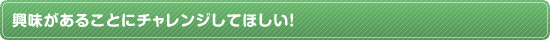 興味があることにチャレンジしてほしい！