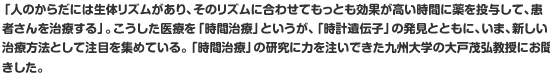 「人のからだには生体リズムがあり、そのリズムに合わせてもっとも効果が高い時間に薬を投与して、患者さんを治療する」。こうした医療を「時間治療」というが、「時計遺伝子」の発見とともに、いま、新しい治療方法として注目を集めている。「時間治療」の研究に力を注いできた九州大学の大戸茂弘教授にお聞きした。