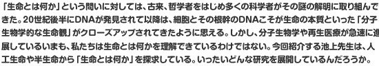 「生命とは何か」という問いに対しては、古来、哲学者をはじめ多くの科学者がその謎の解明に取り組んできた。20世紀後半にDNAが発見されて以降は、細胞とその根幹のDNAこそが生命の本質といった「分子生物学的な生命観」がクローズアップされてきたように思える。しかし、分子生物学や再生医療が急速に進展しているいまも、私たちは生命とは何かを理解できているわけではない。今回紹介する池上先生は、人工生命や半生命から「生命とは何か」を探求している。いったいどんな研究を展開しているんだろうか。