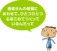 患者さんの希望にあわせて、ひとつひとつ心をこめてつくっているんだって