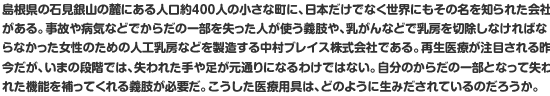 島根県の石見銀山の麓にある人口約400人の小さな町に、日本だけでなく世界にもその名を知られた会社がある。事故や病気などでからだの一部を失った人が使う義肢や、乳がんなどで乳房を切除しなければならなかった女性のための人工乳房などを製造する中村ブレイス株式会社である。再生医療が注目される昨今だが、失われた手や足が元通りになるわけではない。自分のからだの一部となって失われた機能を補ってくれる義肢が必要だ。こうした医療用具は、どのように生みだされているのだろうか。