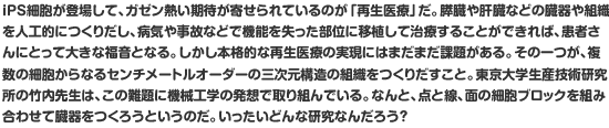 iPS細胞が登場して、ガゼン熱い期待が寄せられているのが「再生医療」だ。膵臓や肝臓などの臓器や組織を人工的につくりだし、病気や事故などで機能を失った部位に移植して治療することができれば、患者さんにとって大きな福音となる。しかし本格的な再生医療の実現にはまだまだ課題がある。その一つが、複数の細胞からなるセンチメートルオーダーの三次元構造の組織をつくりだすこと。東京大学生産技術研究所の竹内先生は、この難題に機械工学の発想で取り組んでいる。なんと、点と線、面の細胞ブロックを組み合わせて臓器をつくろうというのだ。いったいどんな研究なんだろう？