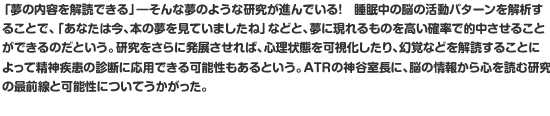 「夢の内容を解読できる」―そんな夢のような研究が進んでいる！　睡眠中の脳の活動パターンを解析することで、「あなたは今、本の夢を見ていましたね」などと、夢に現れるものを高い確率で的中させることができるのだという。研究をさらに発展させれば、心理状態を可視化したり、幻覚などを解読することによって精神疾患の診断に応用できる可能性もあるという。ATRの神谷室長に、脳の情報から心を読む研究の最前線と可能性についてうかがった。