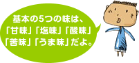 基本の5つの味は、「甘味」「塩味」「酸味」「苦味」「うま味」だよ。