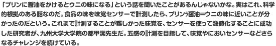 「プリンに醤油をかけるとウニの味になる」という話を聞いたことがあるんじゃないかな。実はこれ、科学的根拠のある話なのだ。食品の味を味覚センサーで計測したら、プリン×醤油＝ウニの味に近いことが分かったのだという。これまで計測することが難しかった味覚を、センサーを使って数値化することに成功した研究者が、九州大学大学院の都甲潔先生だ。五感の計測を目指して、味覚やにおいセンサーなどさらなるチャレンジを続けている。