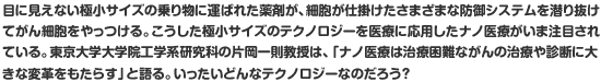 目に見えない極小サイズの乗り物に運ばれた薬剤が、細胞が仕掛けたさまざまな防御システムを潜り抜けてがん細胞をやっつける。こうした極小サイズのテクノロジーを医療に応用したナノ医療がいま注目されている。東京大学大学院工学系研究科の片岡一則教授は、「ナノ医療は治療困難ながんの治療や診断に大きな変革をもたらす」と語る。いったいどんなテクノロジーなのだろう？