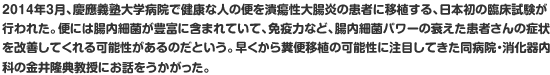 2014年3月、慶應義塾大学病院で健康な人の便を潰瘍性大腸炎の患者に移植する、日本初の臨床試験が行われた。便には腸内細菌が豊富に含まれていて、免疫力など、腸内細菌パワーの衰えた患者さんの症状を改善してくれる可能性があるのだという。早くから糞便移植の可能性に注目してきた同病院・消化器内科の金井隆典教授にお話をうかがった。