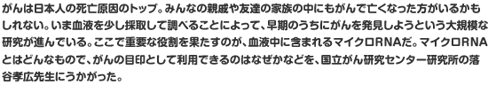 がんは日本人の死亡原因のトップ。みんなの親戚や友達の家族の中にもがんで亡くなった方がいるかもしれない。いま血液を少し採取して調べることによって、早期のうちにがんを発見しようという大規模な研究が進んでいる。ここで重要な役割を果たすのが、血液中に含まれるマイクロRNAだ。マイクロRNAとはどんなもので、がんの目印として利用できるのはなぜかなどを、国立がん研究センター研究所の落谷孝広先生にうかがった。