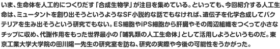 いま、生命体を人工的につくりだす「合成生物学」が注目を集めている。といっても、今回紹介する人工生命は、ミュータントを創り出そうというようなSF小説的な話でもなければ、遺伝子を化学合成してバクテリアを生み出そうという研究でもない。ES細胞やiPS細胞から肝臓やその周辺組織をつくって小さなチップに収め、代謝作用をもった世界最小の「哺乳類の人工生命体」として活用しようというものだ。東京工業大学大学院の田川陽一先生の研究室を訪ね、研究の実際や今後の可能性をうかがった。