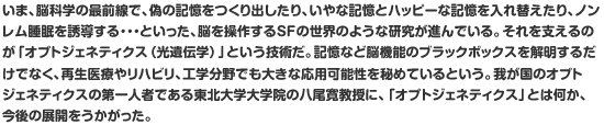 いま、脳科学の最前線で、偽の記憶をつくり出したり、いやな記憶とハッピーな記憶を入れ替えたり、ノンレム睡眠を誘導する・・・といった、脳を操作するSFの世界のような研究が進んでいる。それを支えるのが「オプトジェネティクス（光遺伝学）」という技術だ。記憶など脳機能のブラックボックスを解明するだけでなく、再生医療やリハビリ、工学分野でも大きな応用可能性を秘めているという。我が国のオプトジェネティクスの第一人者である東北大学大学院の八尾寛教授に、「オプトジェネティクス」とは何か、今後の展開をうかがった。