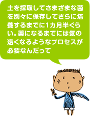 土を採取してさまざまな菌を別々に保存してさらに培養するまでに1カ月半ぐらい。薬になるまでには気の遠くなるようなプロセスが必要なんだって