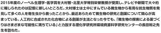 2015年度のノーベル生理学・医学賞を大村智・北里大学特別栄誉教授が受賞し、テレビや新聞で大々的に報じられたのは記憶に新しいところだ。大村博士は土中にすんでいる微生物から有用な抗生物質を発見して多くの人を寄生虫から救ったことから、最近あらためて微生物の研究と創薬について関心が高まっている。人工的に合成された化合物による創薬が主流となった今でも、「微生物の探索による薬づくりはさまざまな可能性に満ちている」と力説する理化学研究所環境資源科学研究センターの長田裕之先生を訪ねた。