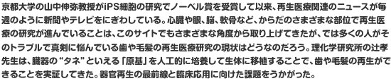 京都大学の山中伸弥教授がiPS細胞の研究でノーベル賞を受賞して以来、再生医療関連のニュースが毎週のように新聞やテレビをにぎわしている。心臓や眼、脳、軟骨など、からだのさまざまな部位で再生医療の研究が進んでいることは、このサイトでもさまざまな角度から取り上げてきたが、では多くの人がそのトラブルで真剣に悩んでいる歯や毛髪の再生医療研究の現状はどうなのだろう。理化学研究所の辻孝先生は、臓器の”タネ”といえる「原基」を人工的に培養して生体に移植することで、歯や毛髪の再生ができることを実証してきた。器官再生の最前線と臨床応用に向けた課題をうかがった。