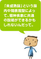 「未成熟脳」という脳内中間表現型によって、精神疾患に共通の説明ができるかもしれないんだって。