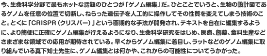 今、生命科学分野で最もホットな話題のひとつが「ゲノム編集」だ。ひとことでいうと、生物の設計図であるゲノムを任意の位置で切断し、ねらった遺伝子を人工的に操作してその性質を変えてしまう技術のこと。とくに「CRISPR（クリスパー）」という画期的な手法が開発され、テキストを自在に編集するように、より簡便に正確にゲノム編集が行えるようになり、生命科学研究をはじめ、医療、創薬、食料生産などさまざまな領域での応用が期待されている。早くからゲノム編集に着目し、ラットなどのゲノム編集に取り組んでいる真下知士先生に、ゲノム編集とは何かや、これからの可能性についてうかがった。