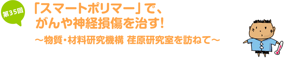 「スマートポリマー」で、がんや神経損傷を治す！～物質・材料研究機構　荏原研究室を訪ねて～