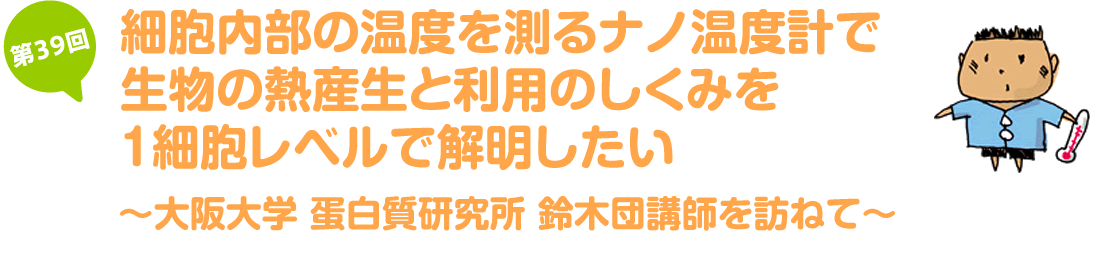 細胞内部の温度を測るナノ温度計で生物の熱産生と利用のしくみを1細胞レベルで解明したい～大阪大学 蛋白質研究所 鈴木団講師を訪ねて～