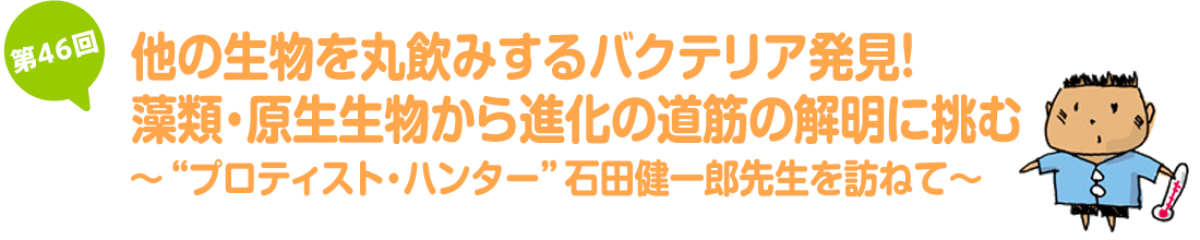 他の生物を丸飲みするバクテリア発見！藻類・原生生物から進化の道筋の解明に挑む～“プロティスト・ハンター”石田健一郎先生を訪ねて～