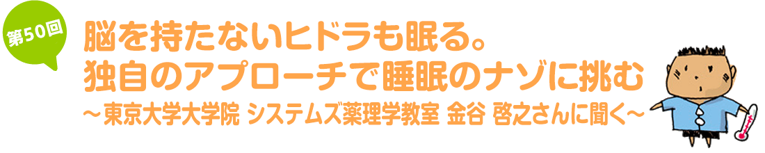 脳を持たないヒドラも眠る。独自のアプローチで睡眠のナゾに挑む～東京大学大学院　システムズ薬理学教室　金谷 啓之さんに聞く～