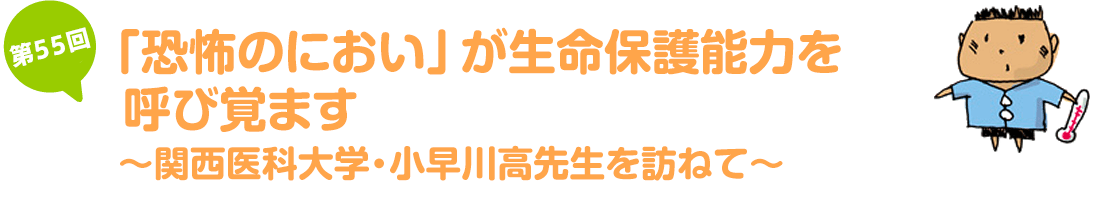 「恐怖のにおい」が生命保護能力を呼び覚ます~関西医科大学・小早川高先生を訪ねて~